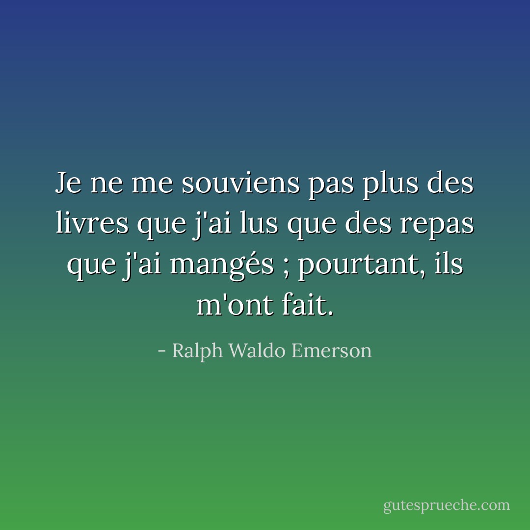 Je ne me souviens pas plus des livres que j'ai lus que des repas que j'ai mangés ; pourtant, ils m'ont fait. - Ralph Waldo Emerson