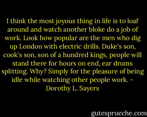I think the most joyous thing in life is to loaf around and watch another bloke do a job of work. Look how popular are the men who dig up London with electric drills. Duke's son, cook's son, son of a hundred kings, people will stand there for hours on end, ear drums splitting. Why? Simply for the pleasure of being idle while watching other people work. - Dorothy L. Sayers