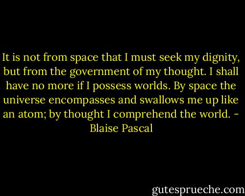 It is not from space that I must seek my dignity, but from the government of my thought. I shall have no more if I possess worlds. By space the universe encompasses and swallows me up like an atom; by thought I comprehend the world. - Blaise Pascal