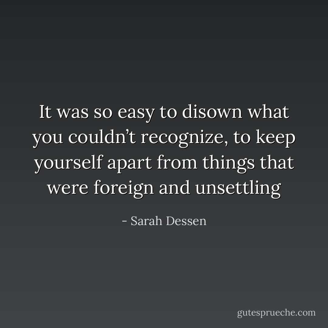 It was so easy to disown what you couldn’t recognize, to keep yourself apart from things that were foreign and unsettling - Sarah Dessen