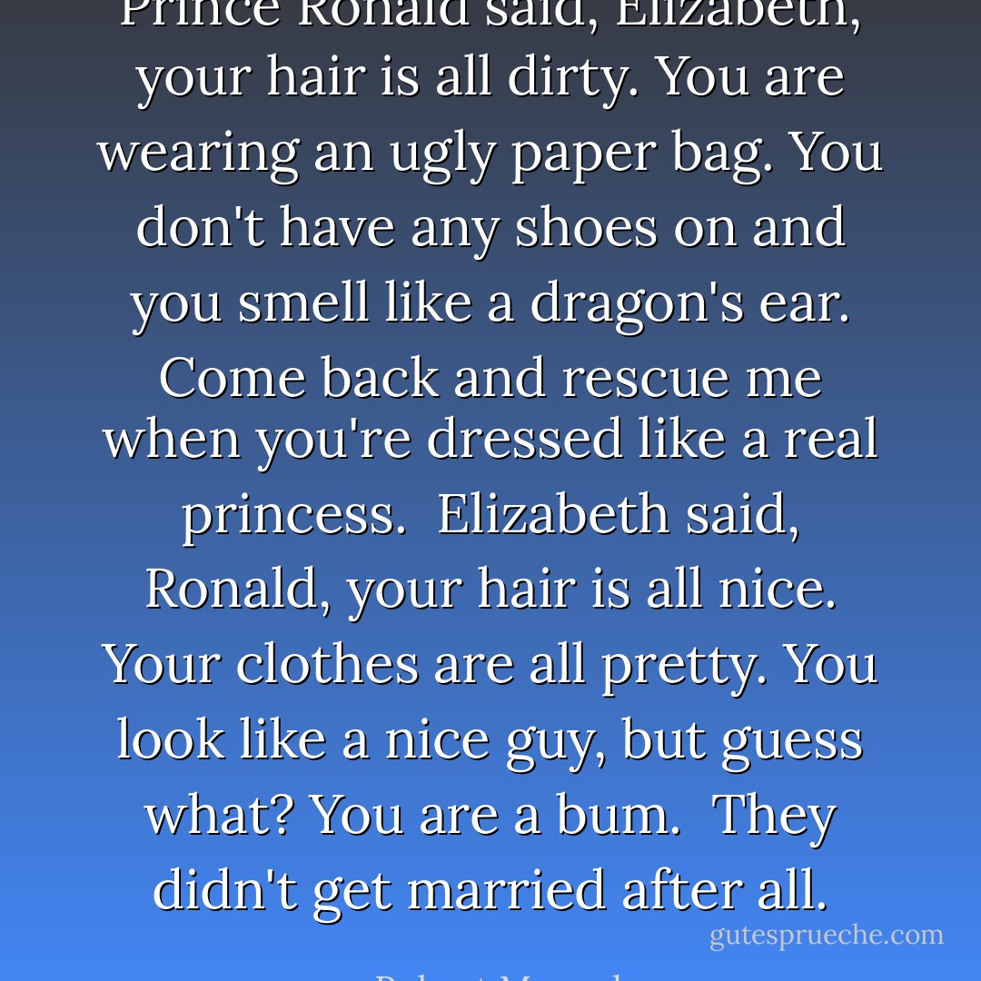 Prince Ronald said, Elizabeth, your hair is all dirty. You are wearing an ugly paper bag. You don't have any shoes on and you smell like a dragon's ear. Come back and rescue me when you're dressed like a real princess.<br /><br />Elizabeth said, Ronald, your hair is all nice. Your clothes are all pretty. You look like a nice guy, but guess what? You are a bum.<br /><br />They didn't get married after all. - Robert Munsch