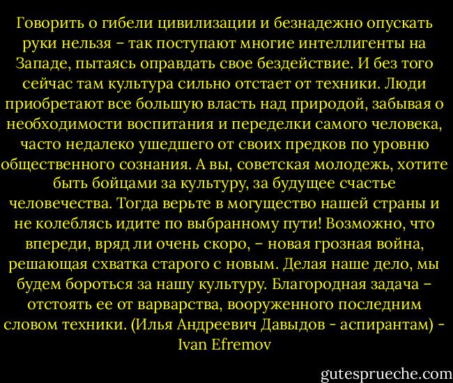 Говорить о гибели цивилизации и безнадежно опускать руки нельзя – так поступают многие интеллигенты на Западе, пытаясь оправдать свое бездействие. И без того сейчас там культура сильно отстает от техники. Люди приобретают все большую власть над природой, забывая о необходимости воспитания и переделки самого человека, часто недалеко ушедшего от своих предков по уровню общественного сознания. А вы, советская молодежь, хотите быть бойцами за культуру, за будущее счастье человечества. Тогда верьте в могущество нашей страны и не колеблясь идите по выбранному пути! Возможно, что впереди, вряд ли очень скоро, – новая грозная война, решающая схватка старого с новым. Делая наше дело, мы будем бороться за нашу культуру. Благородная задача – отстоять ее от варварства, вооруженного последним словом техники.<br />(Илья Андреевич Давыдов - аспирантам) - Ivan Efremov