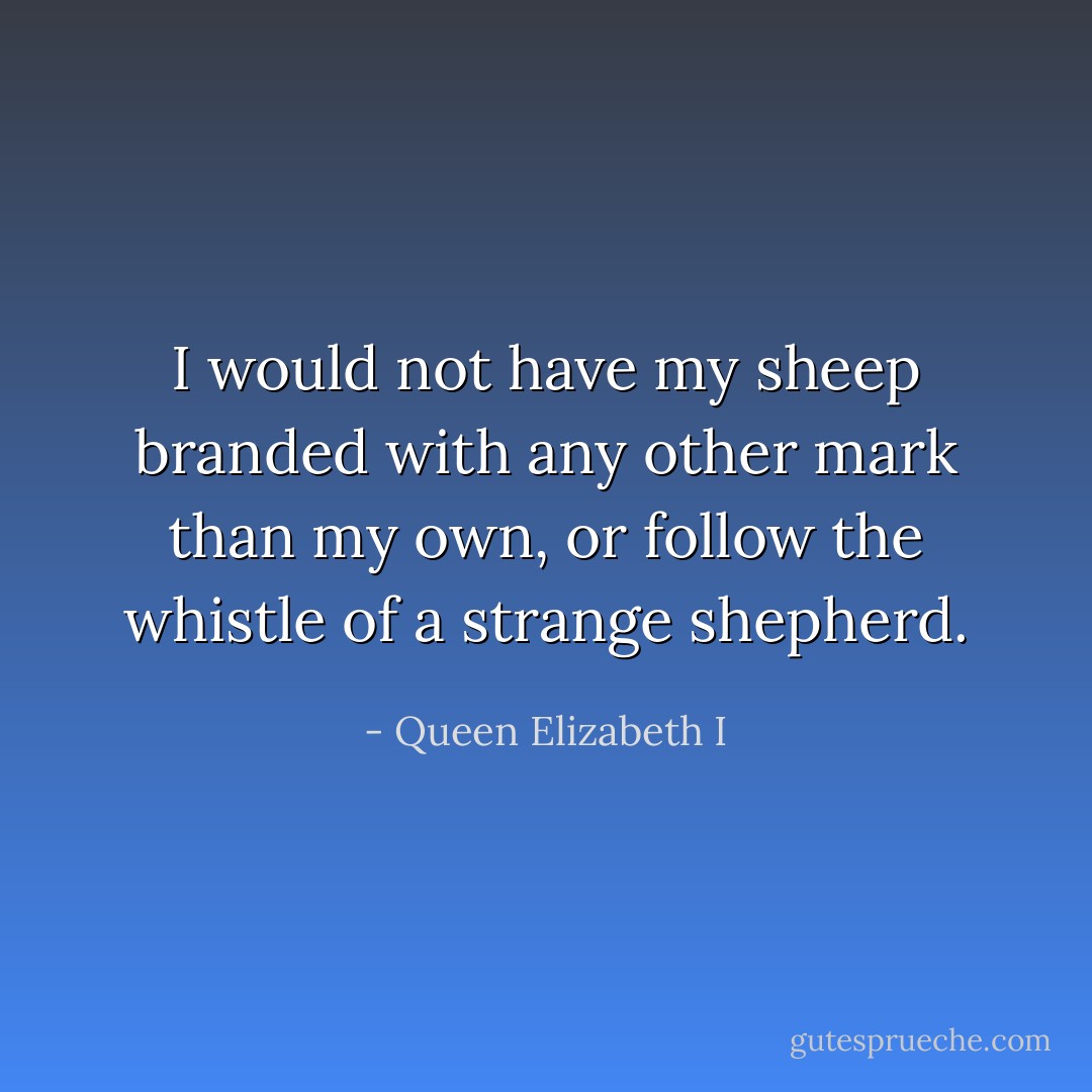 I would not have my sheep branded with any other mark than my own, or follow the whistle of a strange shepherd. - Queen Elizabeth I