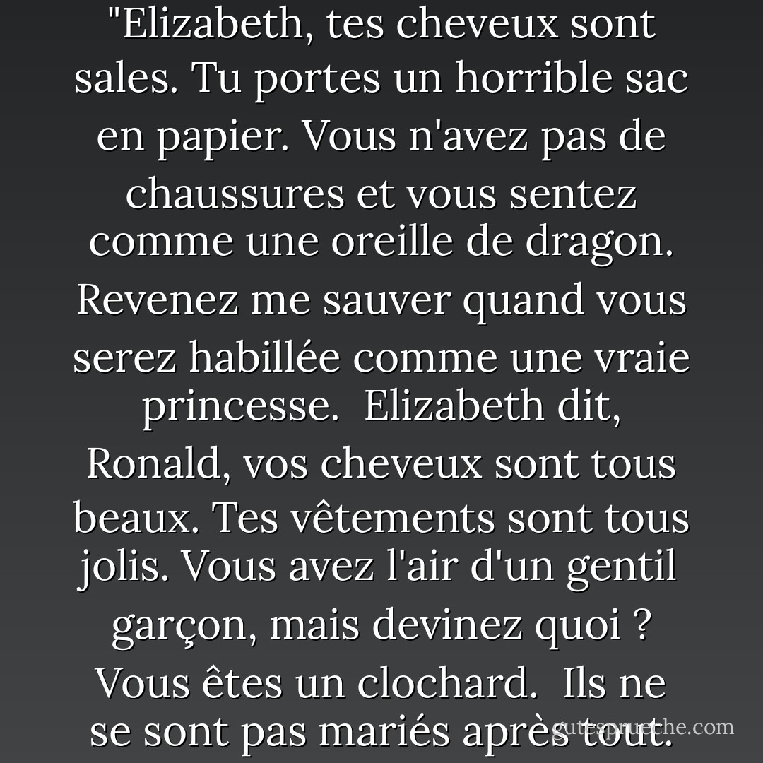 Le prince Ronald a dit : "Elizabeth, tes cheveux sont sales. Tu portes un horrible sac en papier. Vous n'avez pas de chaussures et vous sentez comme une oreille de dragon. Revenez me sauver quand vous serez habillée comme une vraie princesse.<br /><br />Elizabeth dit, Ronald, vos cheveux sont tous beaux. Tes vêtements sont tous jolis. Vous avez l'air d'un gentil garçon, mais devinez quoi ? Vous êtes un clochard.<br /><br />Ils ne se sont pas mariés après tout. - Robert Munsch