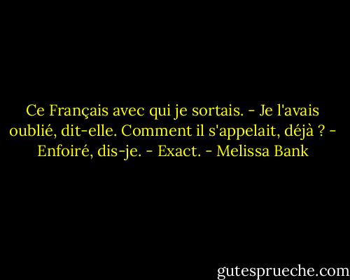 Ce Français avec qui je sortais.<br />- Je l'avais oublié, dit-elle. Comment il s'appelait, déjà ?<br />- Enfoiré, dis-je.<br />- Exact. - Melissa Bank