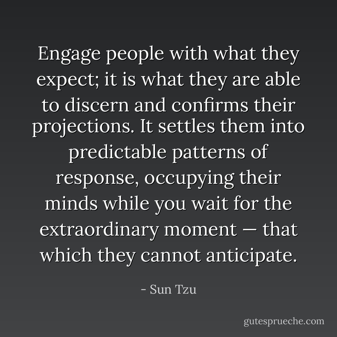 Engage people with what they expect; it is what they are able to discern and confirms their projections. It settles them into predictable patterns of response, occupying their minds while you wait for the extraordinary moment — that which they cannot anticipate. - Sun Tzu