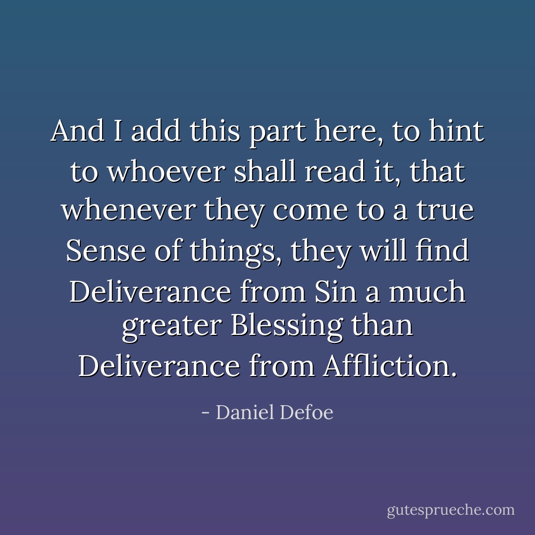 And I add this part here, to hint to whoever shall read it, that whenever they come to a true Sense of things, they will find Deliverance from Sin a much greater Blessing than Deliverance from Affliction. - Daniel Defoe