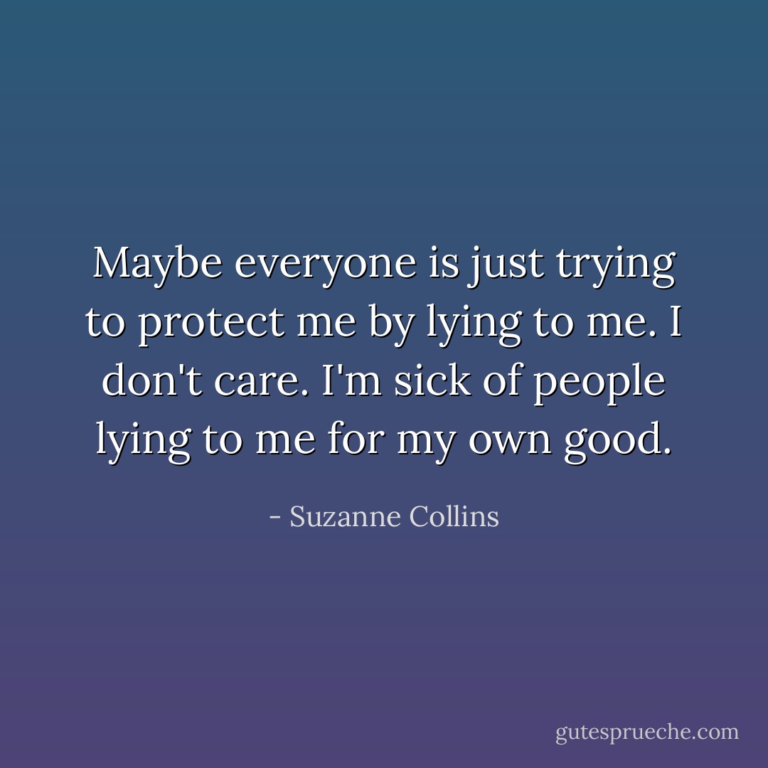 Maybe everyone is just trying to protect me by lying to me. I don't care. I'm sick of people lying to me for my own good. - Suzanne Collins