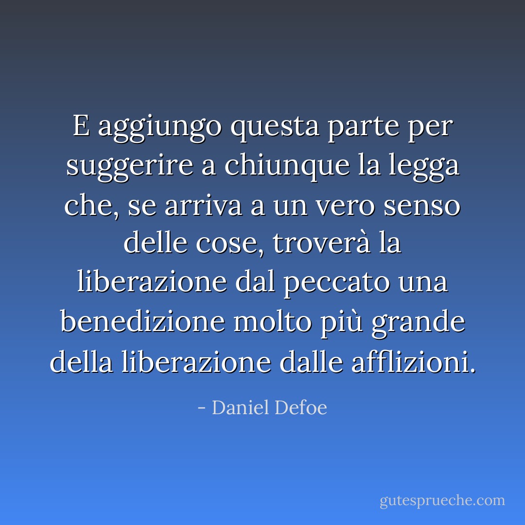 E aggiungo questa parte per suggerire a chiunque la legga che, se arriva a un vero senso delle cose, troverà la liberazione dal peccato una benedizione molto più grande della liberazione dalle afflizioni. - Daniel Defoe
