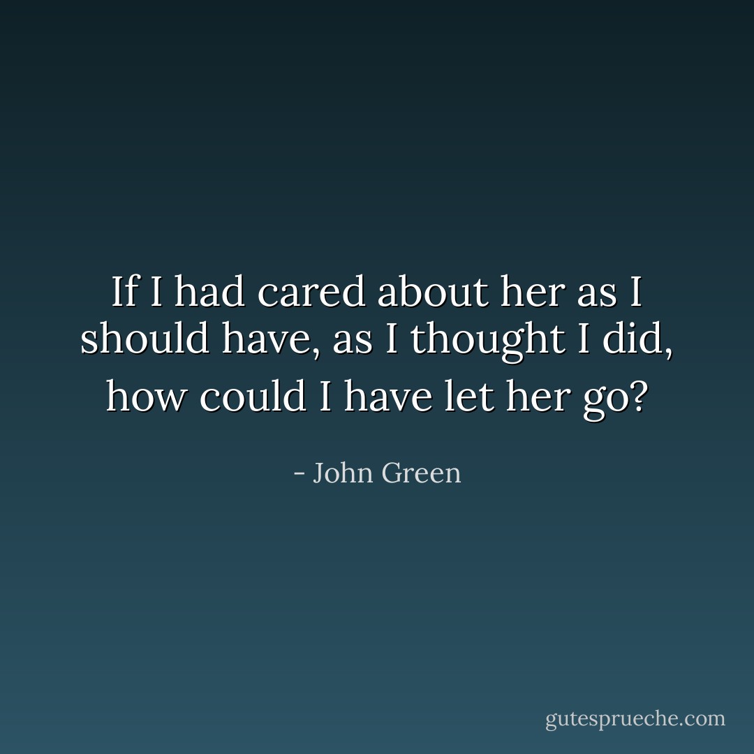 If I had cared about her as I should have, as I thought I did, how could I have let her go? - John Green