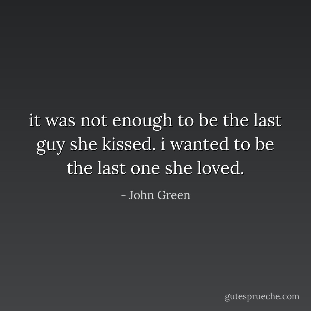 it was not enough to be the last guy she kissed. i wanted to be the last one she loved. - John Green