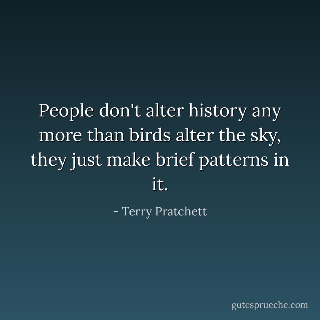 People don't alter history any more than birds alter the sky, they just make brief patterns in it. - Terry Pratchett