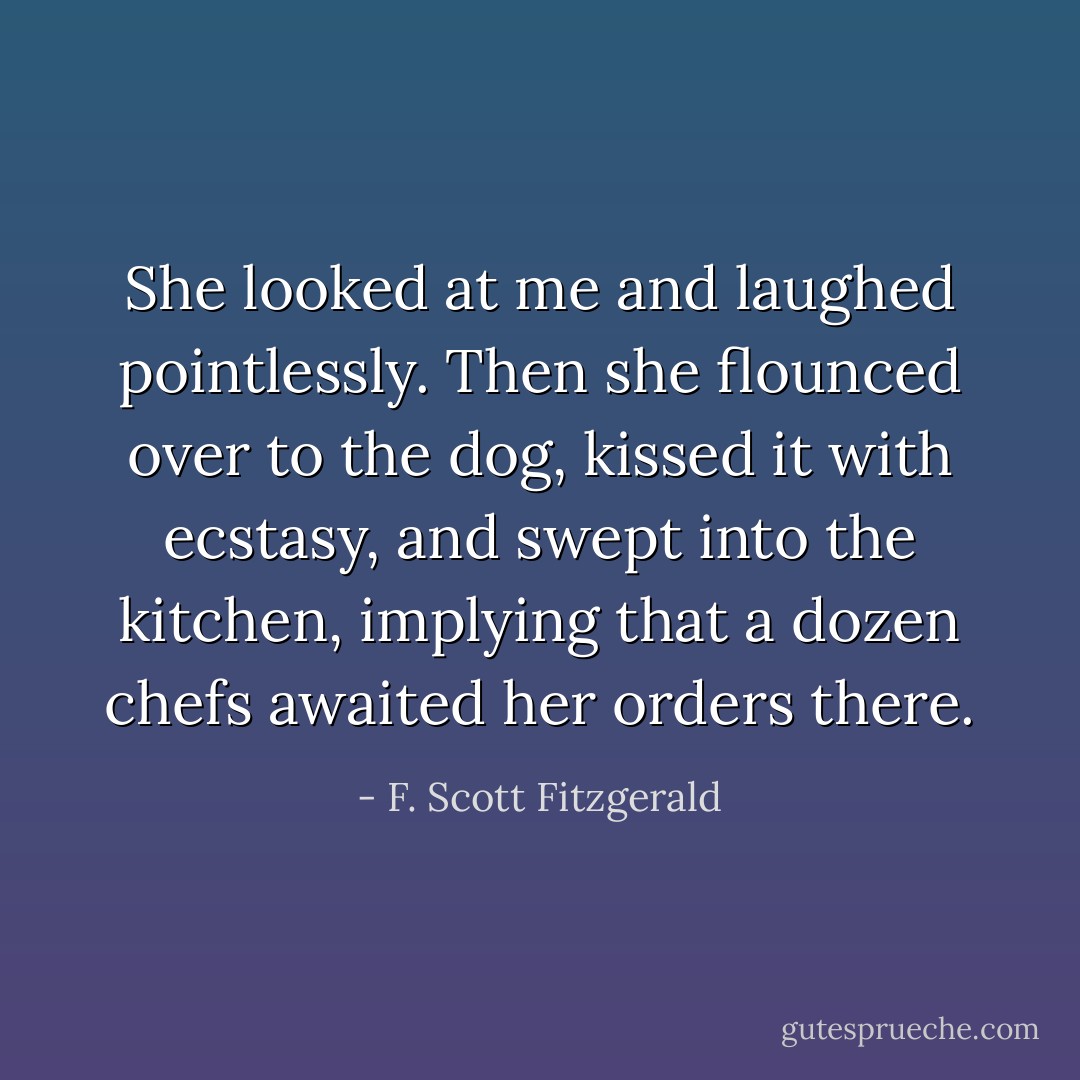 She looked at me and laughed pointlessly. Then she flounced over to the dog, kissed it with ecstasy, and swept into the kitchen, implying that a dozen chefs awaited her orders there. - F. Scott Fitzgerald