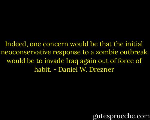 Indeed, one concern would be that the initial neoconservative response to a zombie outbreak would be to invade Iraq again out of force of habit. - Daniel W. Drezner