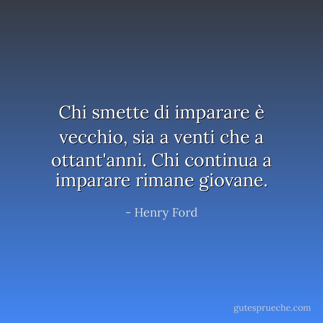 Chi smette di imparare è vecchio, sia a venti che a ottant'anni. Chi continua a imparare rimane giovane. - Henry Ford