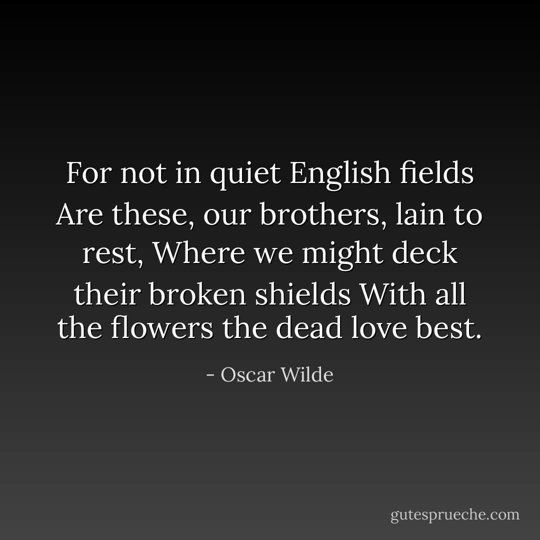 For not in quiet English fields<br />Are these, our brothers, lain to rest,<br />Where we might deck their broken shields<br />With all the flowers the dead love best. - Oscar Wilde