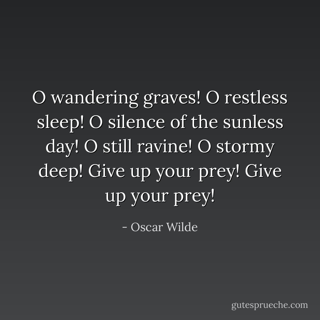 O wandering graves! O restless sleep!<br />O silence of the sunless day!<br />O still ravine! O stormy deep!<br />Give up your prey! Give up your prey! - Oscar Wilde