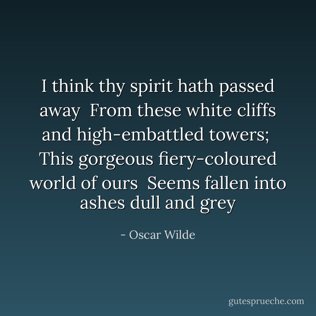 I think thy spirit hath passed away <br />From these white cliffs and high-embattled towers; <br />This gorgeous fiery-coloured world of ours <br />Seems fallen into ashes dull and grey - Oscar Wilde