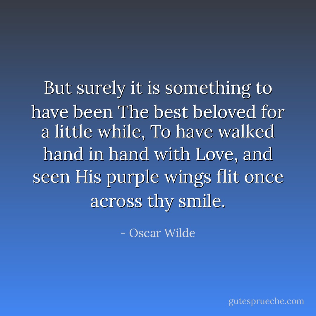 But surely it is something to have been<br />The best beloved for a little while,<br />To have walked hand in hand with Love, and seen<br />His purple wings flit once across thy smile. - Oscar Wilde