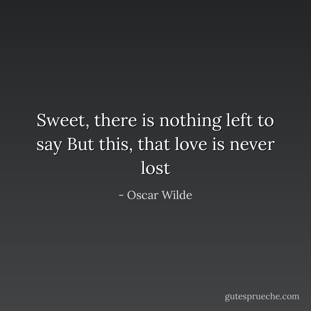 Sweet, there is nothing left to say<br />But this, that love is never lost - Oscar Wilde
