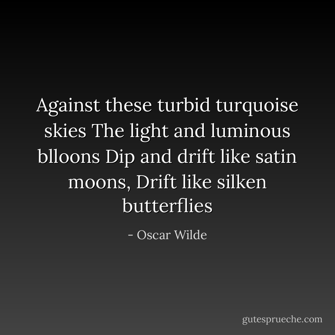 Against these turbid turquoise skies<br />The light and luminous blloons<br />Dip and drift like satin moons,<br />Drift like silken butterflies - Oscar Wilde