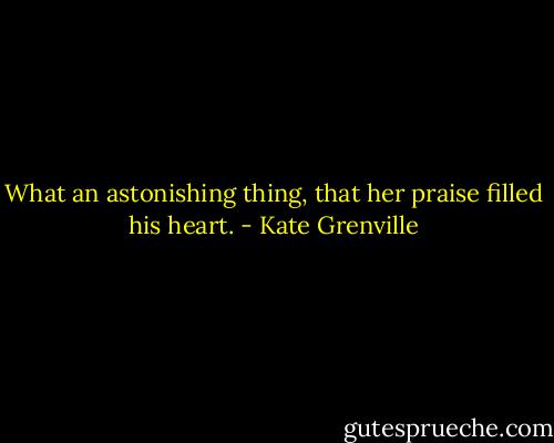 What an astonishing thing, that her praise filled his heart. - Kate Grenville