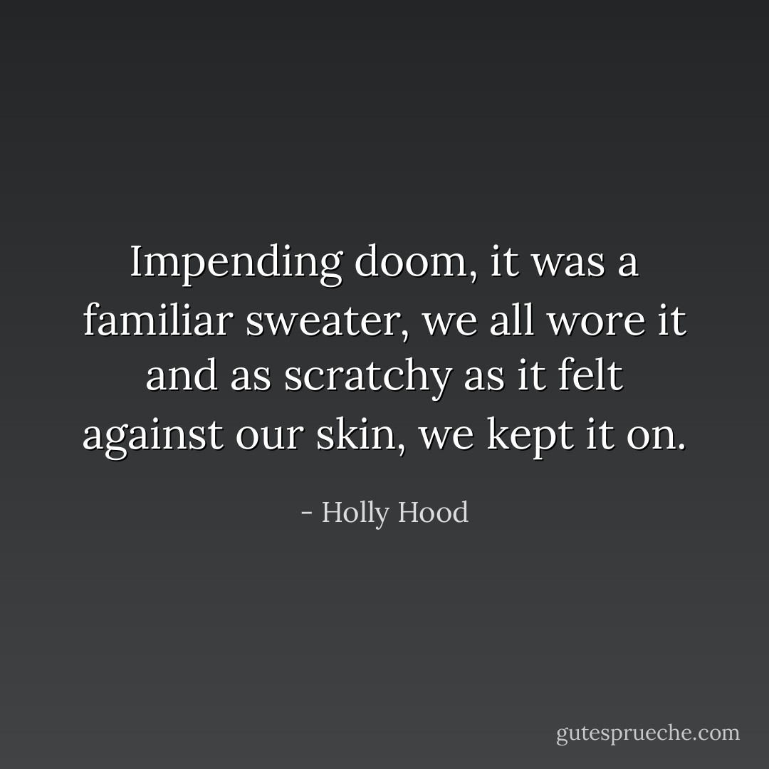 Impending doom, it was a familiar sweater, we all wore it and as scratchy as it felt against our skin, we kept it on. - Holly Hood