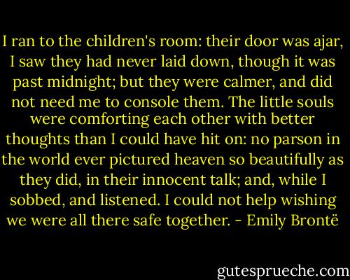 I ran to the children's room: their door was ajar, I saw they had never laid down, though it was past midnight; but they were calmer, and did not need me to console them. The little souls were comforting each other with better thoughts than I could have hit on: no parson in the world ever pictured heaven so beautifully as they did, in their innocent talk; and, while I sobbed, and listened. I could not help wishing we were all there safe together. - Emily Brontë
