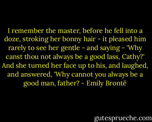 I remember the master, before he fell into a doze, stroking her bonny hair - it pleased him rarely to see her gentle - and saying - 'Why canst thou not always be a good lass, Cathy?' And she turned her face up to his, and laughed, and answered, 'Why cannot you always be a good man, father? - Emily Brontë