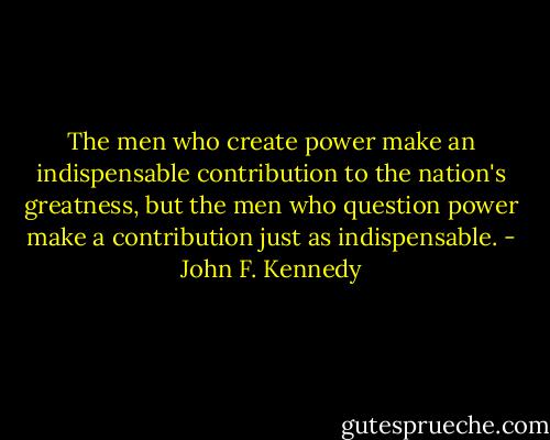 The men who create power make an indispensable contribution to the nation's greatness, but the men who question power make a contribution just as indispensable. - John F. Kennedy