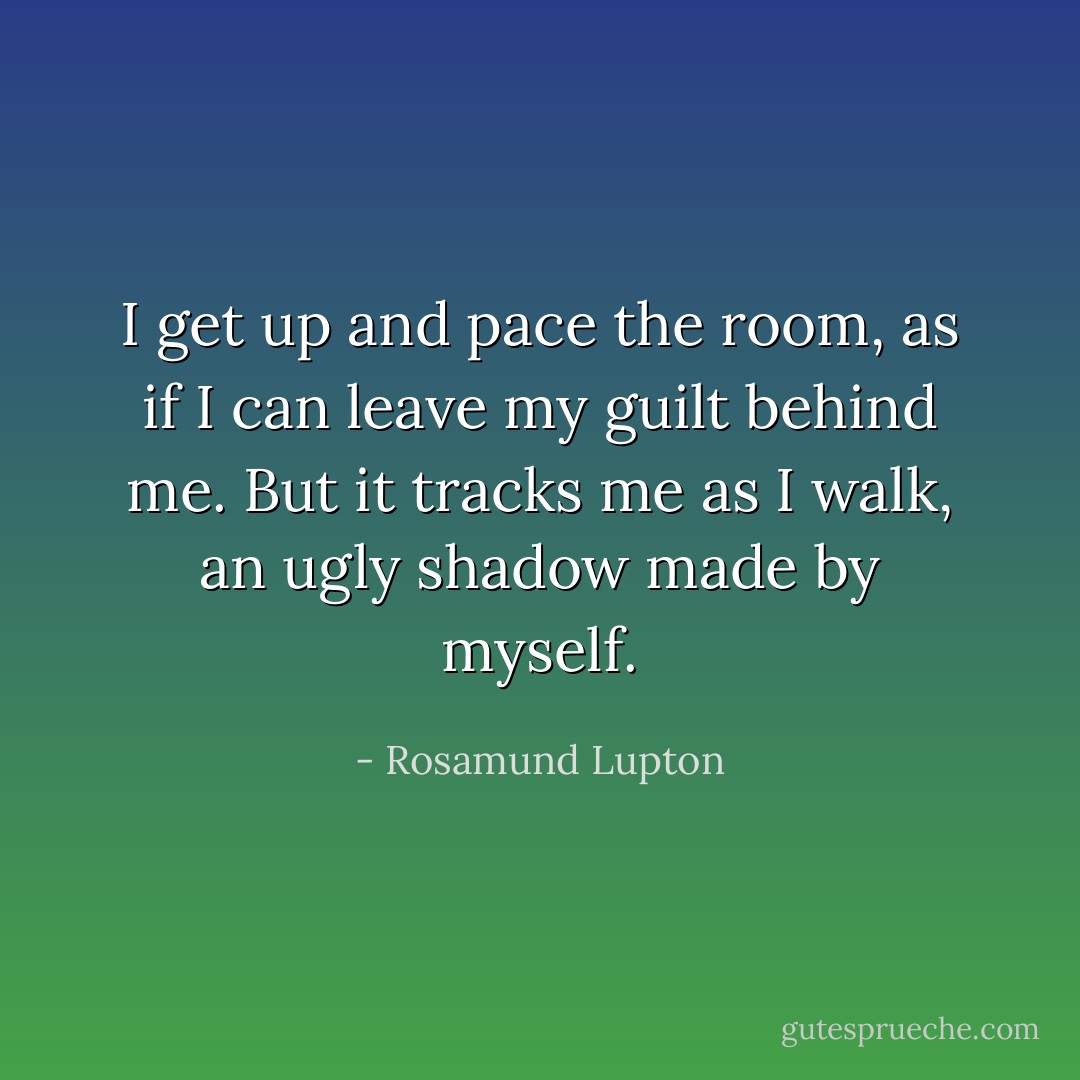 I get up and pace the room, as if I can leave my guilt behind me. But it tracks me as I walk, an ugly shadow made by myself. - Rosamund Lupton