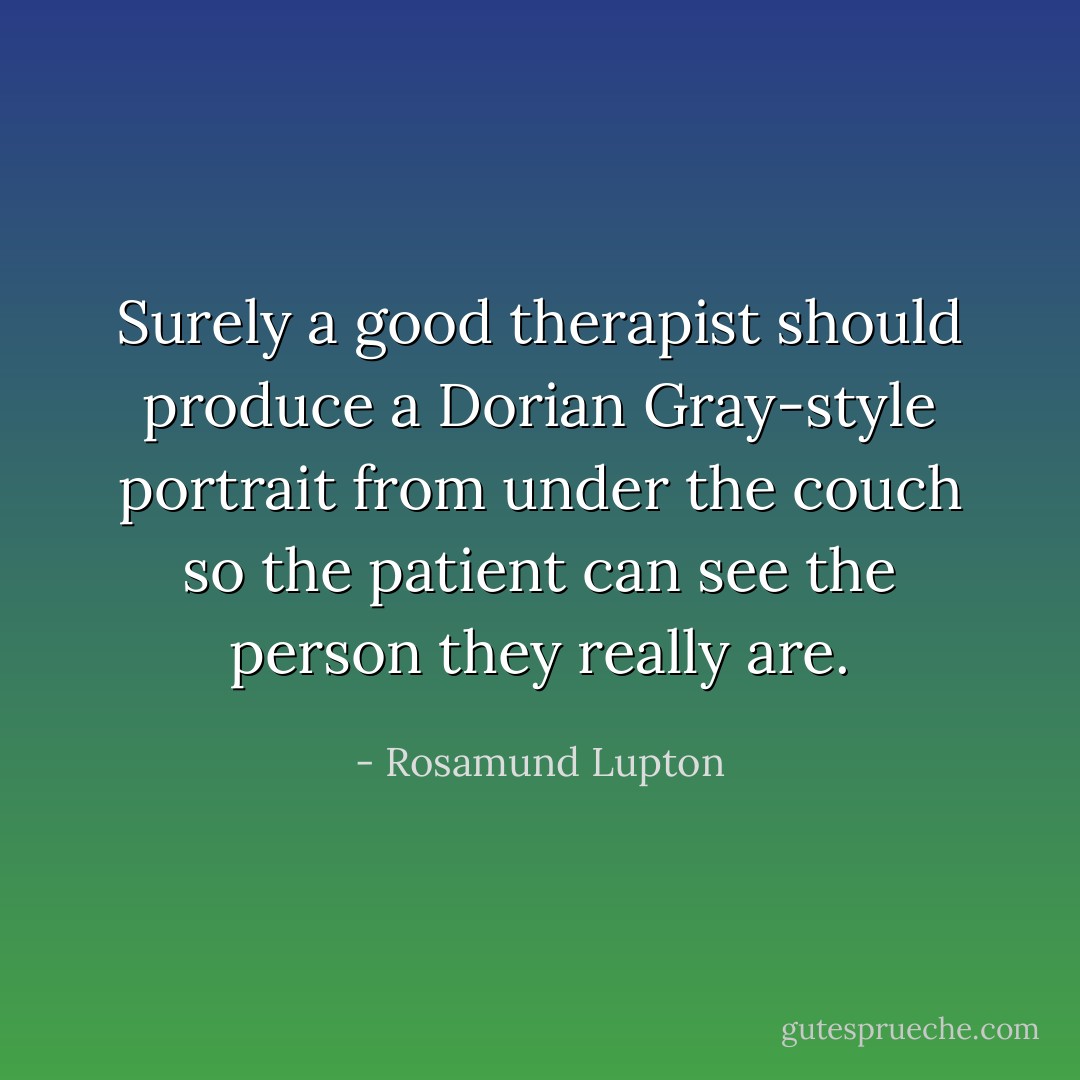 Surely a good therapist should produce a Dorian Gray-style portrait from under the couch so the patient can see the person they really are. - Rosamund Lupton