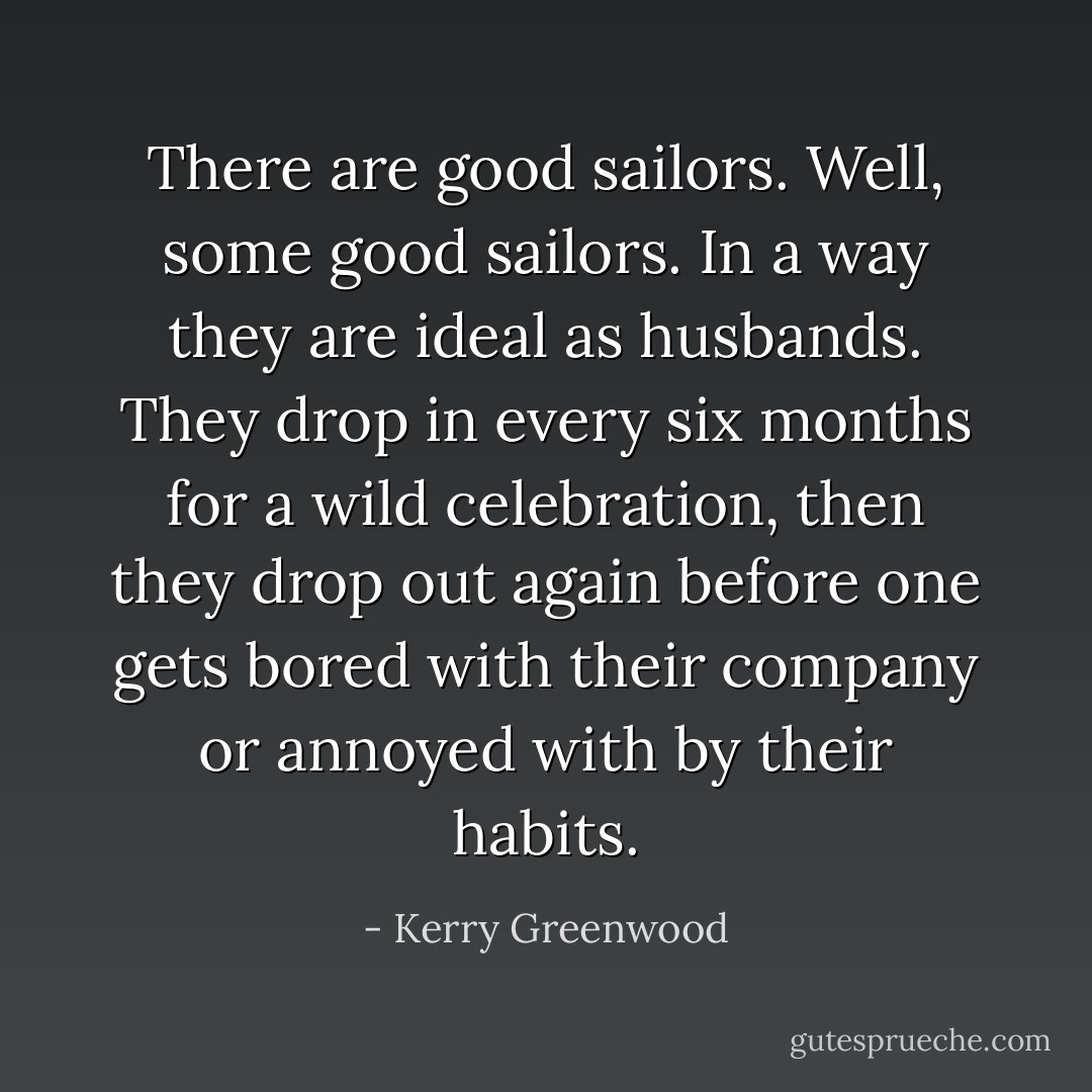 There are good sailors. Well, some good sailors. In a way they are ideal as husbands. They drop in every six months for a wild celebration, then they drop out again before one gets bored with their company or annoyed with by their habits. - Kerry Greenwood