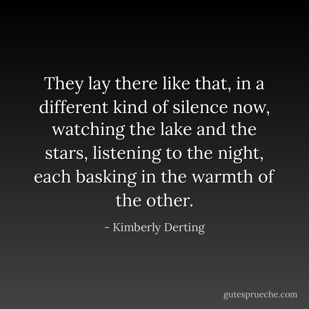 They lay there like that, in a different kind of silence now, watching the lake and the stars, listening to the night, each basking in the warmth of the other. - Kimberly Derting