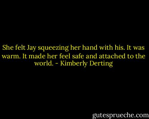 She felt Jay squeezing her hand with his. It was warm.<br />It made her feel safe and attached to the world. - Kimberly Derting