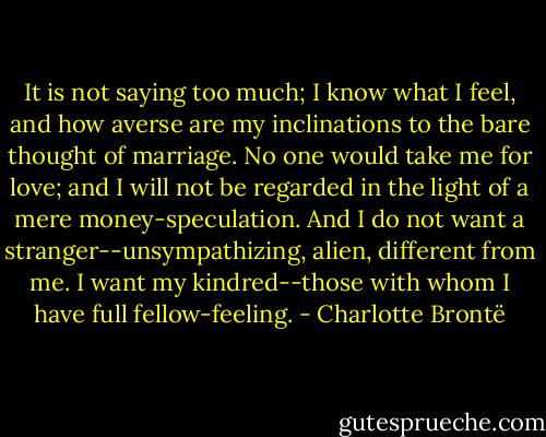 It is not saying too much; I know what I feel, and how averse are my inclinations to the bare thought of marriage. No one would take me for love; and I will not be regarded in the light of a mere money-speculation. And I do not want a stranger--unsympathizing, alien, different from me. I want my kindred--those with whom I have full fellow-feeling. - Charlotte Brontë