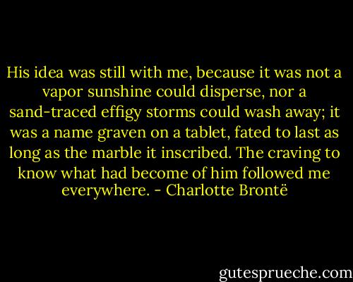 His idea was still with me, because it was not a vapor sunshine could disperse, nor a sand-traced effigy storms could wash away; it was a name graven on a tablet, fated to last as long as the marble it inscribed. The craving to know what had become of him followed me everywhere. - Charlotte Brontë