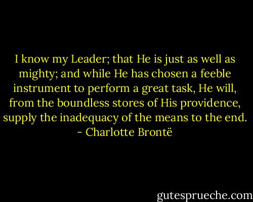 I know my Leader; that He is just as well as mighty; and while He has chosen a feeble instrument to perform a great task, He will, from the boundless stores of His providence, supply the inadequacy of the means to the end. - Charlotte Brontë