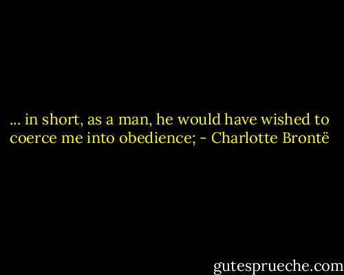 ... in short, as a man, he would have wished to coerce me into obedience; - Charlotte Brontë