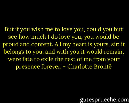 But if you wish me to love you, could you but see how much I do love you, you would be proud and content. All my heart is yours, sir; it belongs to you; and with you it would remain, were fate to exile the rest of me from your presence forever. - Charlotte Brontë