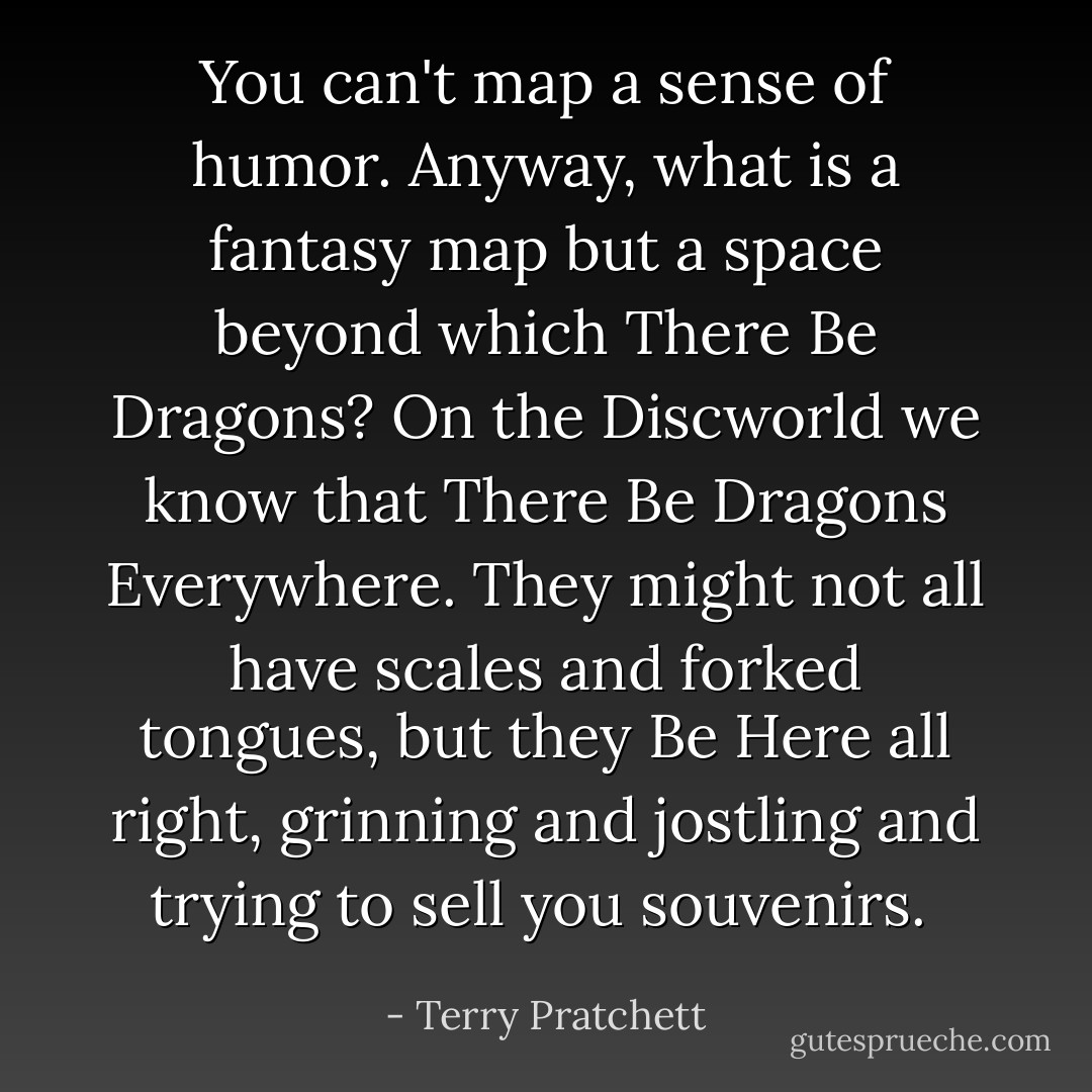 You can't map a sense of humor. Anyway, what is a fantasy map but a space beyond which There Be Dragons? On the Discworld we know that There Be Dragons Everywhere. They might not all have scales and forked tongues, but they Be Here all right, grinning and jostling and trying to sell you souvenirs.  - Terry Pratchett