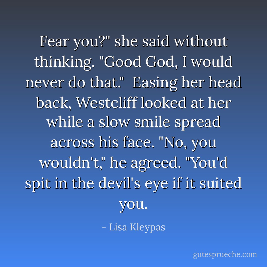 Fear you?" she said without thinking. "Good God, I would never do that."<br /><br />Easing her head back, Westcliff looked at her while a slow smile spread across his face. "No, you wouldn't," he agreed. "You'd spit in the devil's eye if it suited you. - Lisa Kleypas
