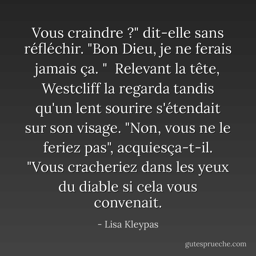 Vous craindre ?" dit-elle sans réfléchir. "Bon Dieu, je ne ferais jamais ça. "<br /><br />Relevant la tête, Westcliff la regarda tandis qu'un lent sourire s'étendait sur son visage. "Non, vous ne le feriez pas", acquiesça-t-il. "Vous cracheriez dans les yeux du diable si cela vous convenait. - Lisa Kleypas
