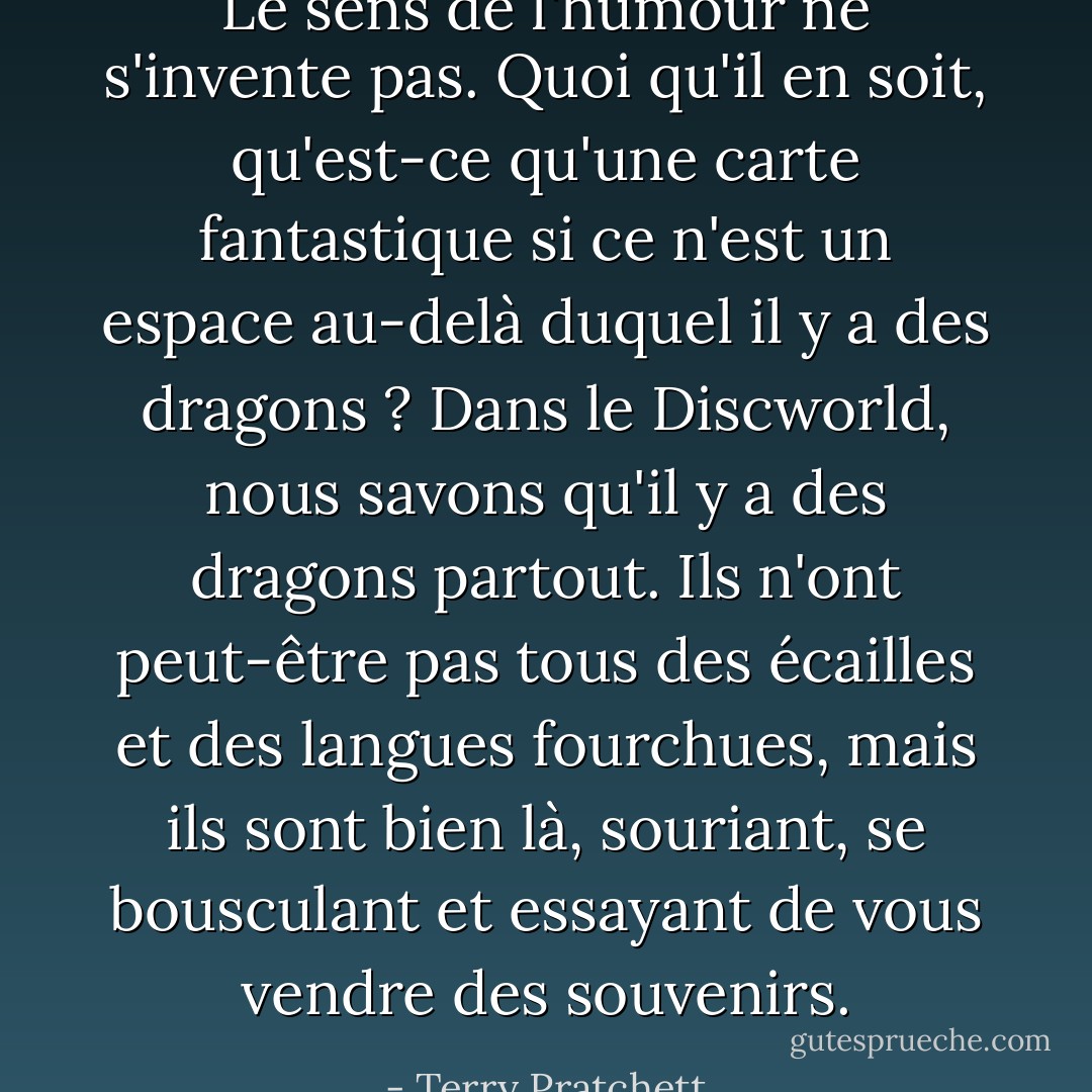Le sens de l'humour ne s'invente pas. Quoi qu'il en soit, qu'est-ce qu'une carte fantastique si ce n'est un espace au-delà duquel il y a des dragons ? Dans le Discworld, nous savons qu'il y a des dragons partout. Ils n'ont peut-être pas tous des écailles et des langues fourchues, mais ils sont bien là, souriant, se bousculant et essayant de vous vendre des souvenirs. - Terry Pratchett