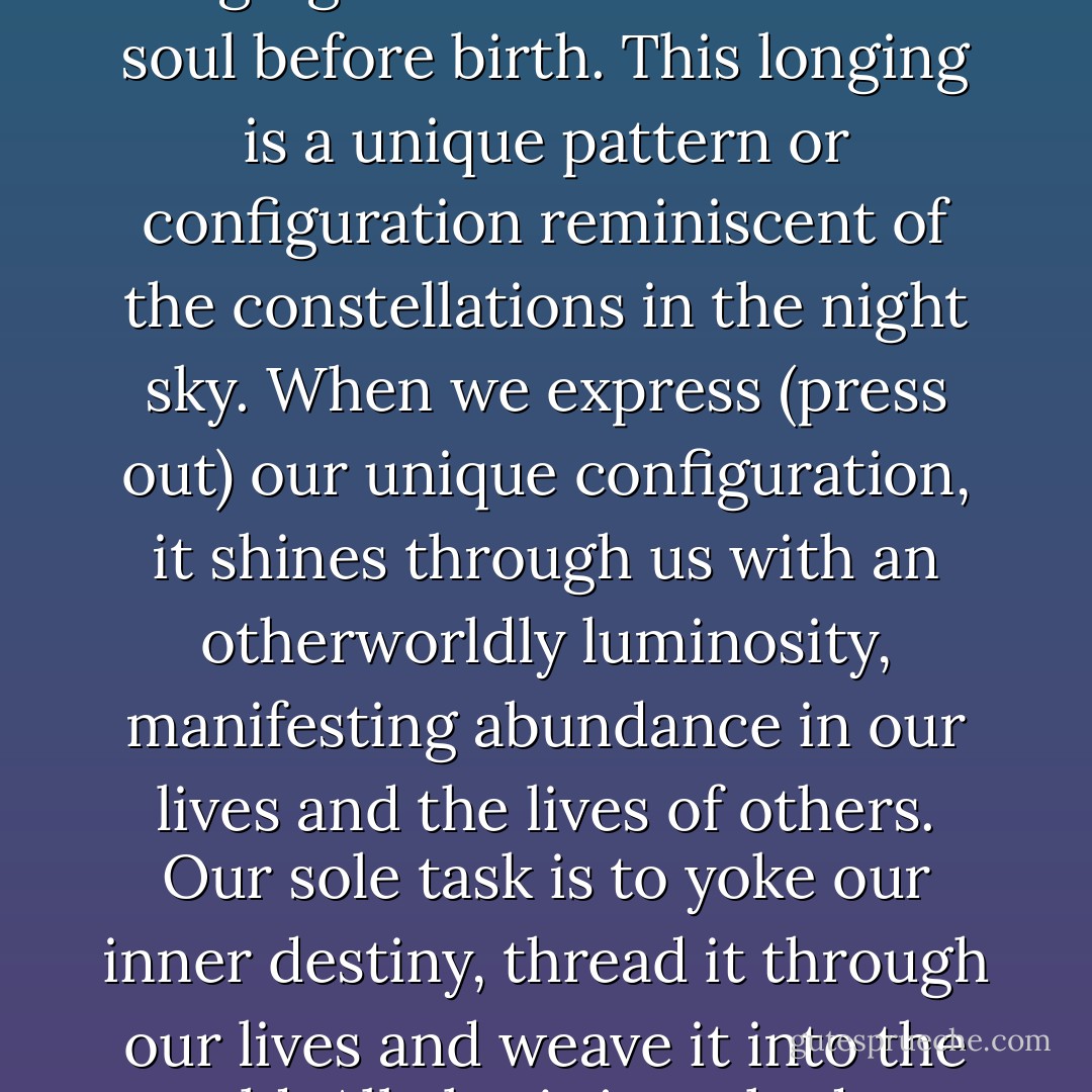 Our destiny is aligned with our heart's innermost longing, a longing embedded within our soul before birth. This longing is a unique pattern or configuration reminiscent of the constellations in the night sky. When we express (press out) our unique configuration, it shines through us with an otherworldly luminosity, manifesting abundance in our lives and the lives of others. Our sole task is to yoke our inner destiny, thread it through our lives and weave it into the world. All else is just shadows and dust. - Thea Euryphaessa