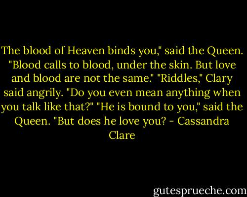 The blood of Heaven binds you," said the Queen. "Blood calls to blood, under the skin. But love and blood are not the same."<br />"Riddles," Clary said angrily. "Do you even mean anything when you talk like that?"<br />"He is bound to you," said the Queen. "But does he love you? - Cassandra Clare
