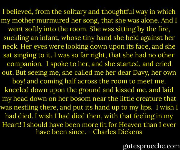 I believed, from the solitary and thoughtful way in which my mother murmured her song, that she was alone. And I went softly into the room. She was sitting by the fire, suckling an infant, whose tiny hand she held against her neck. Her eyes were looking down upon its face, and she sat singing to it. I was so far right, that she had no other companion.<br /> I spoke to her, and she started, and cried out. But seeing me, she called me her dear Davy, her own boy! and coming half across the room to meet me, kneeled down upon the ground and kissed me, and laid my head down on her bosom near the little creature that was nestling there, and put its hand up to my lips.<br /> I wish I had died. I wish I had died then, with that feeling in my Heart! I should have been more fit for Heaven than I ever have been since. - Charles Dickens