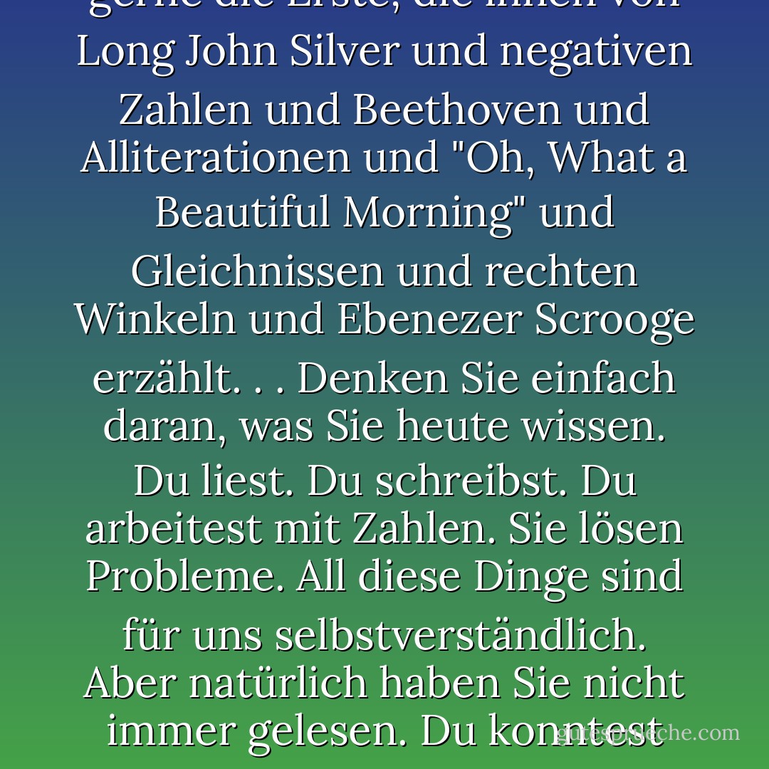Der Hauptgrund, warum ich Lehrerin geworden bin, ist, dass ich gerne die Erste bin, die Kinder mit Wörtern und Musik und Menschen und Zahlen und Konzepten und Ideen bekannt macht, von denen sie noch nie gehört oder über die sie noch nie nachgedacht haben. Ich bin gerne die Erste, die ihnen von Long John Silver und negativen Zahlen und Beethoven und Alliterationen und "Oh, What a Beautiful Morning" und Gleichnissen und rechten Winkeln und Ebenezer Scrooge erzählt. . . Denken Sie einfach daran, was Sie heute wissen. Du liest. Du schreibst. Du arbeitest mit Zahlen. Sie lösen Probleme. All diese Dinge sind für uns selbstverständlich. Aber natürlich haben Sie nicht immer gelesen. Du konntest nicht immer schreiben. Du wurdest nicht mit dem Wissen geboren, wie man 199 von 600 subtrahiert. Jemand hat es Ihnen gezeigt. Es gab einen Moment, in dem man vom Nichtwissen zum Wissen kam, vom Nichtverstehen zum Verstehen. Deshalb bin ich Lehrer geworden. - Phillip Done<