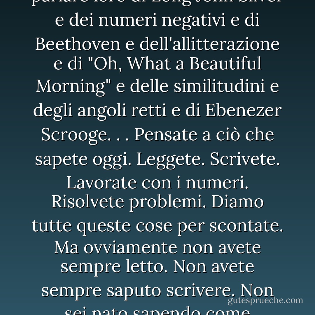 Il motivo principale per cui sono diventata insegnante è che mi piace essere la prima a presentare ai bambini parole e musica e persone e numeri e concetti e idee che non hanno mai sentito o pensato prima. Mi piace essere la prima a parlare loro di Long John Silver e dei numeri negativi e di Beethoven e dell'allitterazione e di "Oh, What a Beautiful Morning" e delle similitudini e degli angoli retti e di Ebenezer Scrooge. . . Pensate a ciò che sapete oggi. Leggete. Scrivete. Lavorate con i numeri. Risolvete problemi. Diamo tutte queste cose per scontate. Ma ovviamente non avete sempre letto. Non avete sempre saputo scrivere. Non sei nato sapendo come sottrarre 199 da 600. Qualcuno ve l'ha mostrato. C'è stato un momento in cui siete passati dal non sapere al sapere, dal non capire al capire. Ecco perché sono diventato un insegnante. - Phillip Done