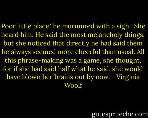 Poor little place,' he murmured with a sigh.<br /><br />She heard him. He said the most melancholy things, but she noticed that directly he had said them he always seemed more cheerful than usual. All this phrase-making was a game, she thought, for if she had said half what he said, she would have blown her brains out by now. - Virginia Woolf